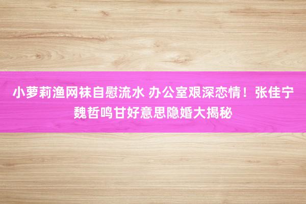 小萝莉渔网袜自慰流水 办公室艰深恋情！张佳宁魏哲鸣甘好意思隐婚大揭秘
