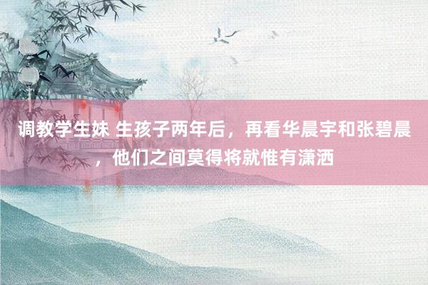 调教学生妹 生孩子两年后，再看华晨宇和张碧晨，他们之间莫得将就惟有潇洒