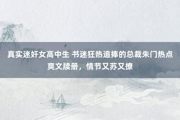 真实迷奸女高中生 书迷狂热追捧的总裁朱门热点爽文牍册，情节又苏又撩