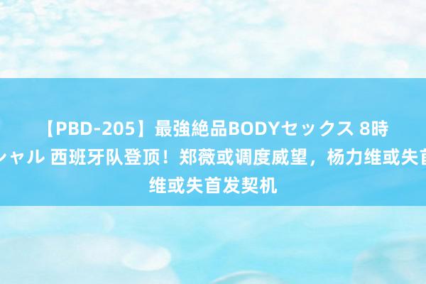 【PBD-205】最強絶品BODYセックス 8時間スペシャル 西班牙队登顶！郑薇或调度威望，杨力维或失首发契机