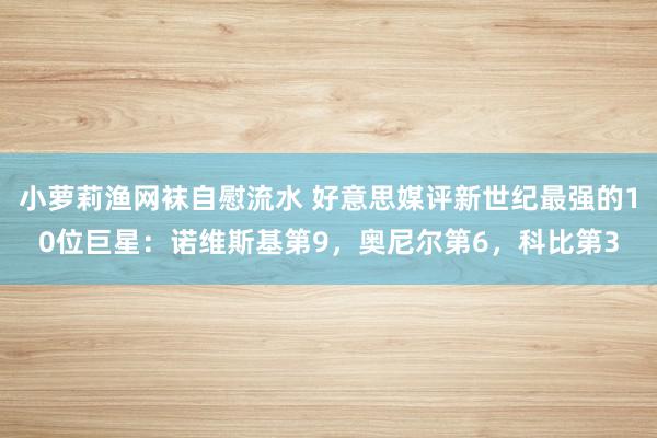 小萝莉渔网袜自慰流水 好意思媒评新世纪最强的10位巨星：诺维斯基第9，奥尼尔第6，科比第3