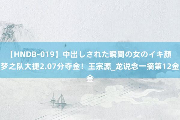 【HNDB-019】中出しされた瞬間の女のイキ顔 梦之队大捷2.07分夺金！王宗源_龙说念一摘第12金