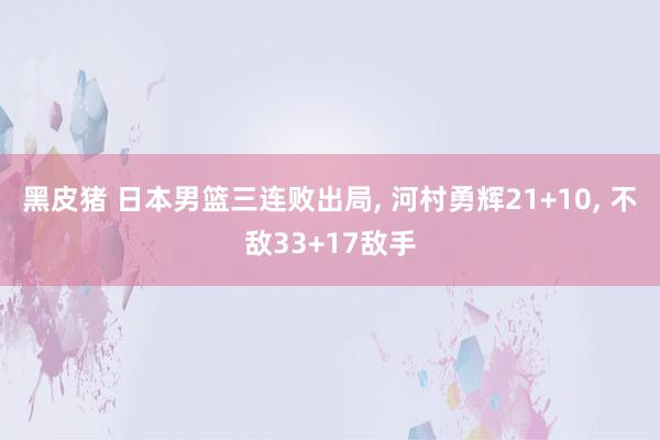 黑皮猪 日本男篮三连败出局, 河村勇辉21+10, 不敌33+17敌手