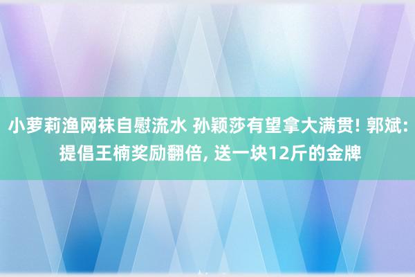 小萝莉渔网袜自慰流水 孙颖莎有望拿大满贯! 郭斌: 提倡王楠奖励翻倍, 送一块12斤的金牌