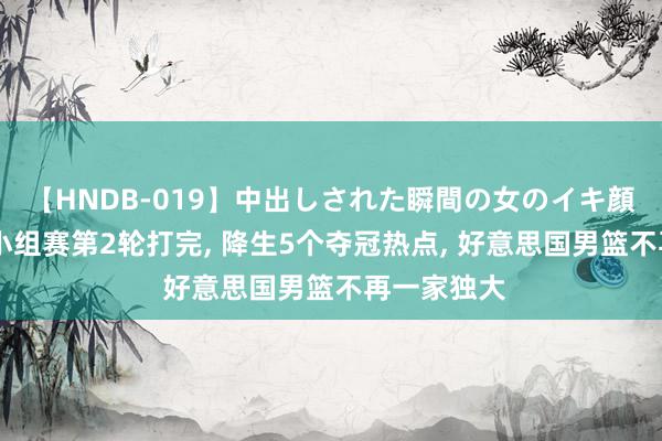 【HNDB-019】中出しされた瞬間の女のイキ顔 奥运男篮小组赛第2轮打完, 降生5个夺冠热点, 好意思国男篮不再一家独大