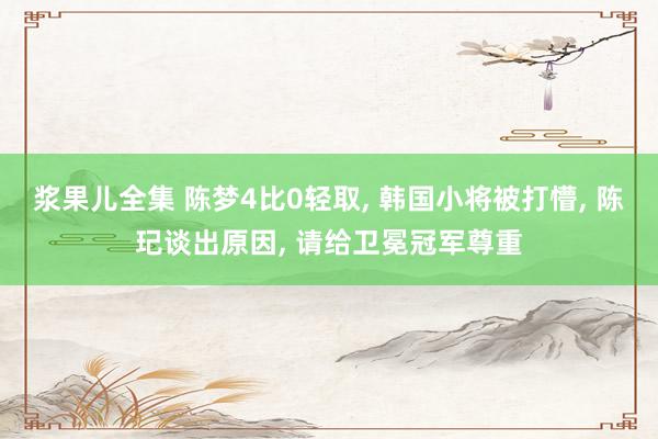 浆果儿全集 陈梦4比0轻取, 韩国小将被打懵, 陈玘谈出原因, 请给卫冕冠军尊重