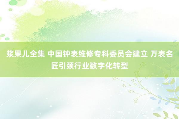 浆果儿全集 中国钟表维修专科委员会建立 万表名匠引颈行业数字化转型