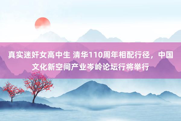 真实迷奸女高中生 清华110周年相配行径，中国文化新空间产业岑岭论坛行将举行