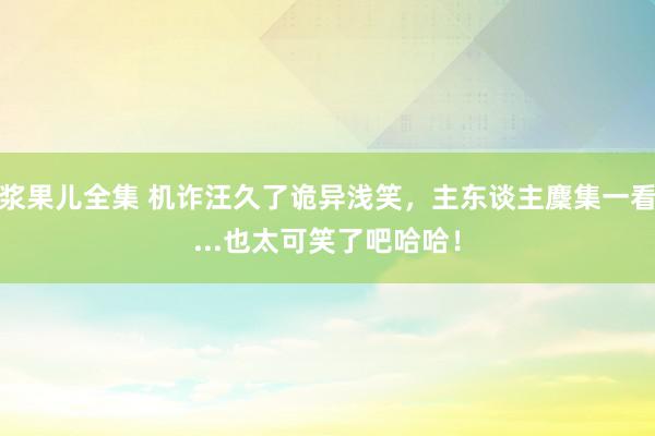 浆果儿全集 机诈汪久了诡异浅笑，主东谈主麇集一看...也太可笑了吧哈哈！
