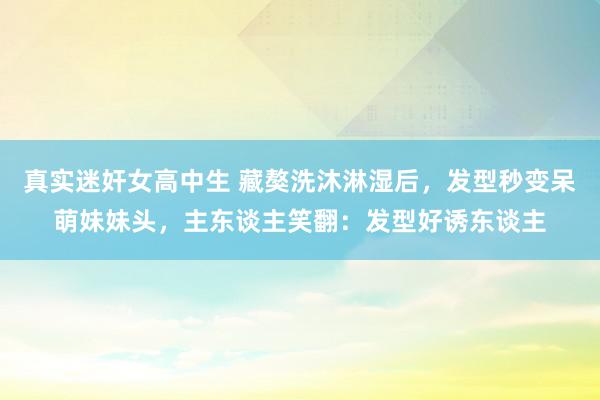 真实迷奸女高中生 藏獒洗沐淋湿后，发型秒变呆萌妹妹头，主东谈主笑翻：发型好诱东谈主