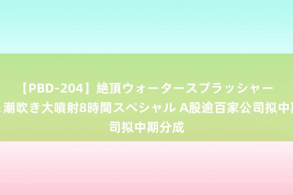 【PBD-204】絶頂ウォータースプラッシャー 放尿＆潮吹き大噴射8時間スペシャル A股逾百家公司拟中期分成