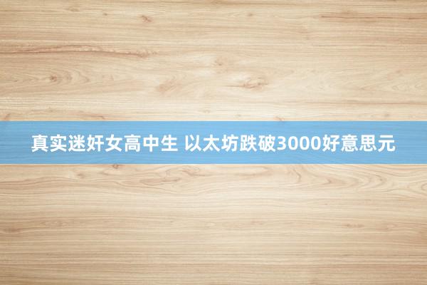 真实迷奸女高中生 以太坊跌破3000好意思元