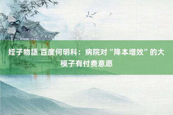 姪子物語 百度何明科：病院对“降本增效”的大模子有付费意愿