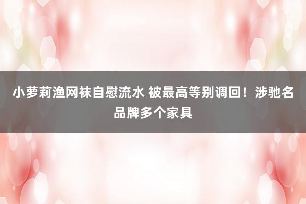 小萝莉渔网袜自慰流水 被最高等别调回！涉驰名品牌多个家具
