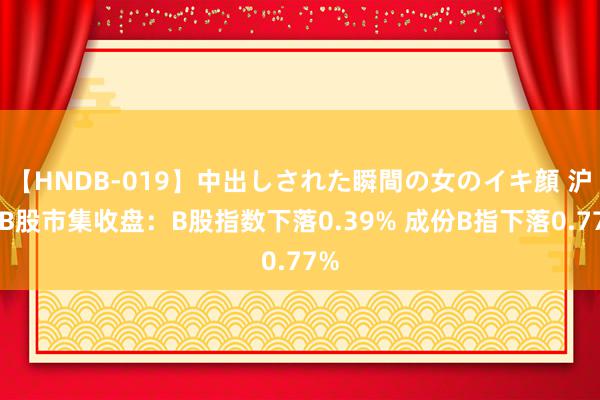 【HNDB-019】中出しされた瞬間の女のイキ顔 沪深B股市集收盘：B股指数下落0.39% 成份B指下落0.77%