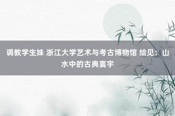 调教学生妹 浙江大学艺术与考古博物馆 绘见：山水中的古典寰宇