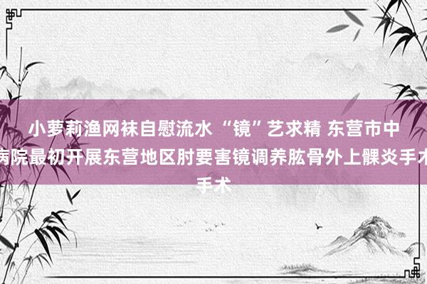 小萝莉渔网袜自慰流水 “镜”艺求精 东营市中病院最初开展东营地区肘要害镜调养肱骨外上髁炎手术