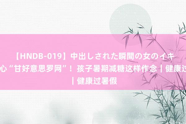 【HNDB-019】中出しされた瞬間の女のイキ顔 当心“甘好意思罗网”！孩子暑期减糖这样作念｜健康过暑假