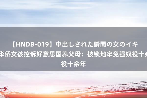 【HNDB-019】中出しされた瞬間の女のイキ顔 华侨女孩控诉好意思国养父母：被锁地牢免强奴役十余年