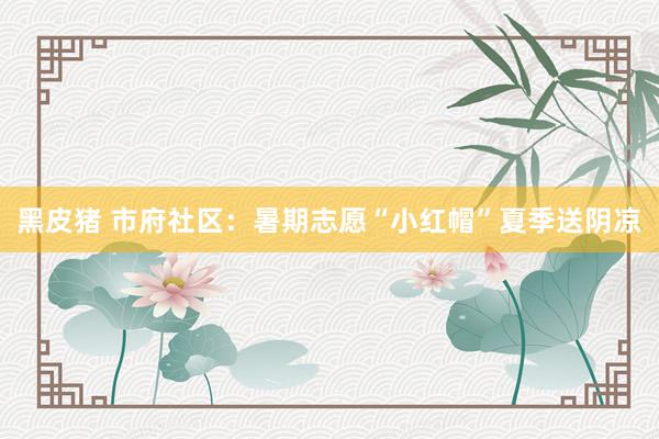 黑皮猪 市府社区：暑期志愿“小红帽”夏季送阴凉