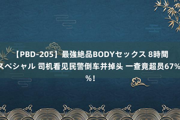 【PBD-205】最強絶品BODYセックス 8時間スペシャル 司机看见民警倒车并掉头 一查竟超员67%！