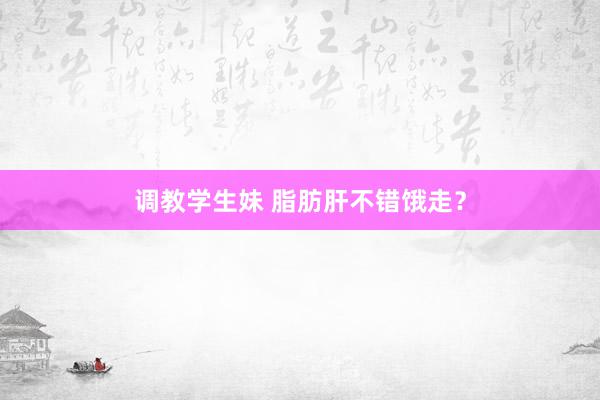 调教学生妹 脂肪肝不错饿走？