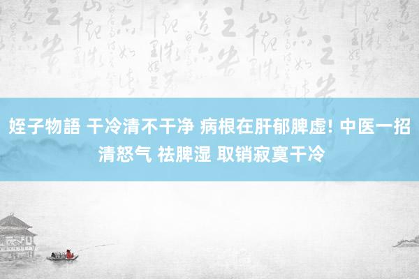姪子物語 干冷清不干净 病根在肝郁脾虚! 中医一招 清怒气 祛脾湿 取销寂寞干冷