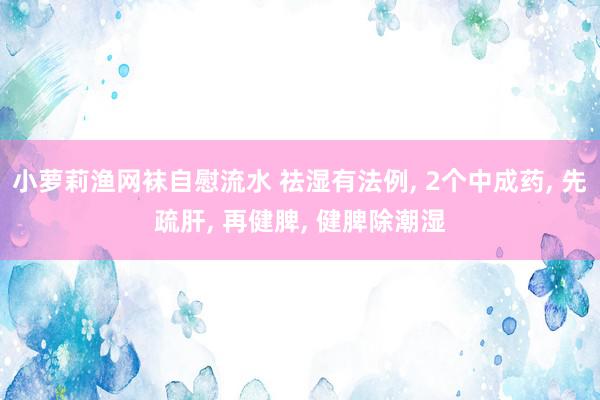 小萝莉渔网袜自慰流水 祛湿有法例, 2个中成药, 先疏肝, 再健脾, 健脾除潮湿