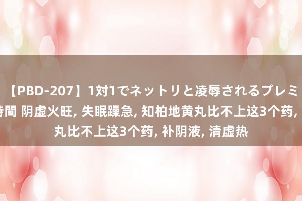【PBD-207】1対1でネットリと凌辱されるプレミア女優たち 8時間 阴虚火旺, 失眠躁急, 知柏地黄丸比不上这3个药, 补阴液, 清虚热
