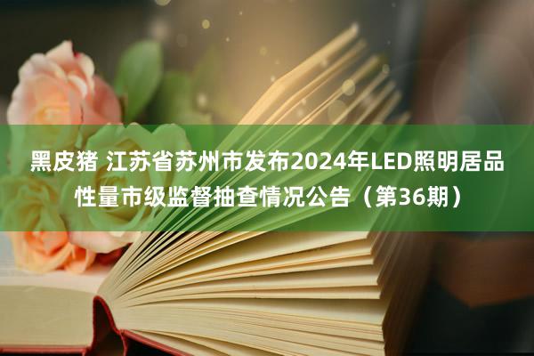 黑皮猪 江苏省苏州市发布2024年LED照明居品性量市级监督抽查情况公告（第36期）