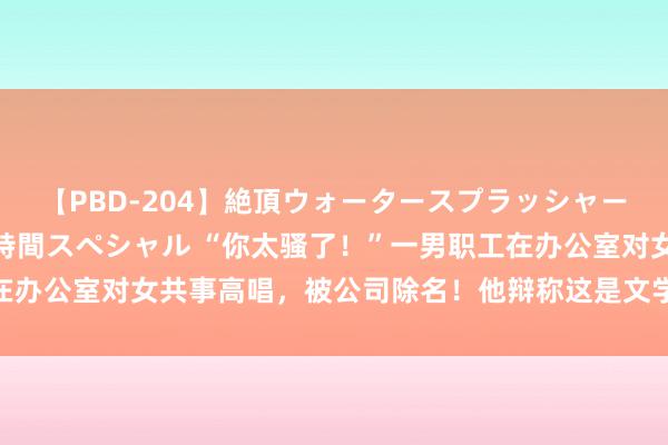 【PBD-204】絶頂ウォータースプラッシャー 放尿＆潮吹き大噴射8時間スペシャル “你太骚了！”一男职工在办公室对女共事高唱，被公司除名！他辩称这是文学文学！法院判了