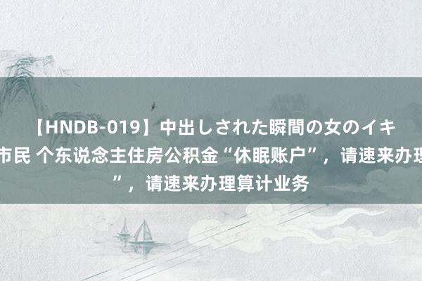 【HNDB-019】中出しされた瞬間の女のイキ顔 @贵阳市民 个东说念主住房公积金“休眠账户”，请速来办理算计业务