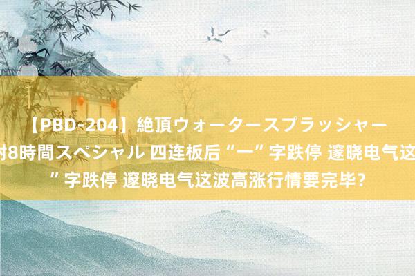 【PBD-204】絶頂ウォータースプラッシャー 放尿＆潮吹き大噴射8時間スペシャル 四连板后“一”字跌停 邃晓电气这波高涨行情要完毕？