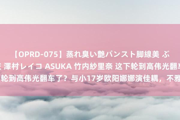 【OPRD-075】蒸れ臭い艶パンスト脚線美 ぶっかけゴックン大乱交 澤村レイコ ASUKA 竹内紗里奈 这下轮到高伟光翻车了？与小17岁欧阳娜娜演佳耦，不雅众直呼辣眼睛