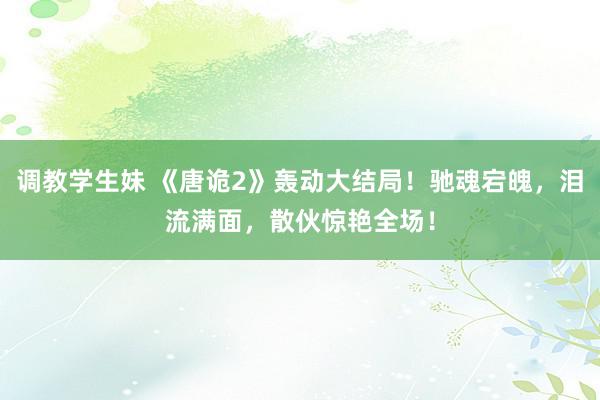 调教学生妹 《唐诡2》轰动大结局！驰魂宕魄，泪流满面，散伙惊艳全场！