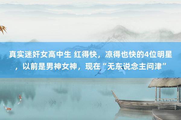 真实迷奸女高中生 红得快，凉得也快的4位明星，以前是男神女神，现在“无东说念主问津”