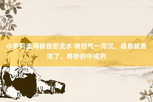 小萝莉渔网袜自慰流水 将怒气一泻沉，寝息就香浓了。奇妙的中成药