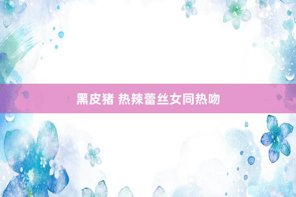 黑皮猪 热辣蕾丝女同热吻