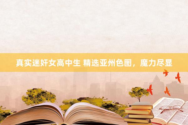 真实迷奸女高中生 精选亚州色图，魔力尽显
