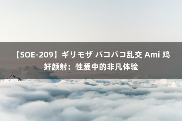 【SOE-209】ギリモザ バコバコ乱交 Ami 鸡奸颜射：性爱中的非凡体验