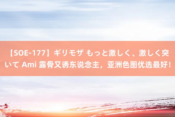 【SOE-177】ギリモザ もっと激しく、激しく突いて Ami 露骨又诱东说念主，亚洲色图优选最好！