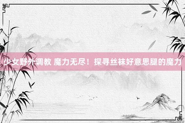 少女野外调教 魔力无尽！探寻丝袜好意思腿的魔力