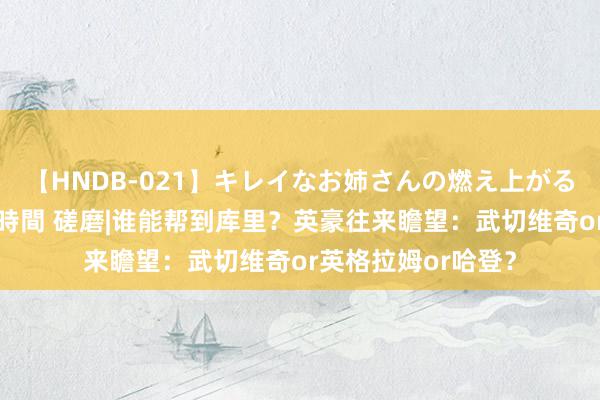 【HNDB-021】キレイなお姉さんの燃え上がる本物中出し交尾4時間 磋磨|谁能帮到库里？英豪往来瞻望：武切维奇or英格拉姆or哈登？