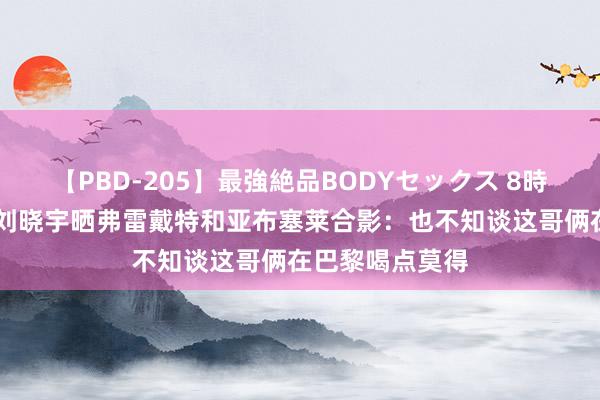 【PBD-205】最強絶品BODYセックス 8時間スペシャル 刘晓宇晒弗雷戴特和亚布塞莱合影：也不知谈这哥俩在巴黎喝点莫得
