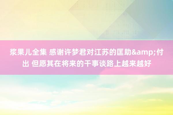浆果儿全集 感谢许梦君对江苏的匡助&付出 但愿其在将来的干事谈路上越来越好