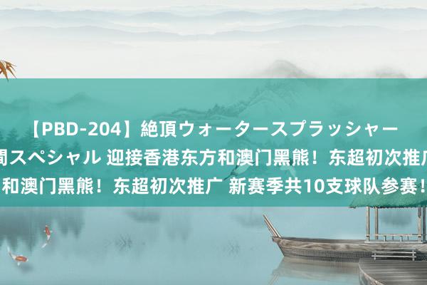 【PBD-204】絶頂ウォータースプラッシャー 放尿＆潮吹き大噴射8時間スペシャル 迎接香港东方和澳门黑熊！东超初次推广 新赛季共10支球队参赛！