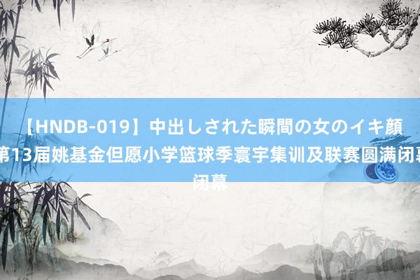【HNDB-019】中出しされた瞬間の女のイキ顔 第13届姚基金但愿小学篮球季寰宇集训及联赛圆满闭幕