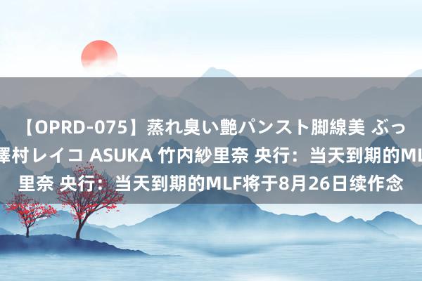 【OPRD-075】蒸れ臭い艶パンスト脚線美 ぶっかけゴックン大乱交 澤村レイコ ASUKA 竹内紗里奈 央行：当天到期的MLF将于8月26日续作念