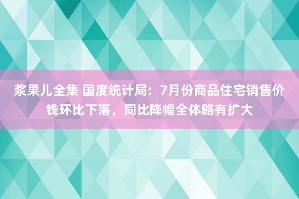浆果儿全集 国度统计局：7月份商品住宅销售价钱环比下落，同比降幅全体略有扩大