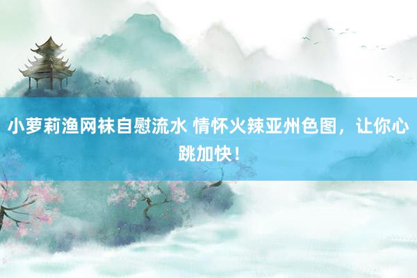 小萝莉渔网袜自慰流水 情怀火辣亚州色图，让你心跳加快！